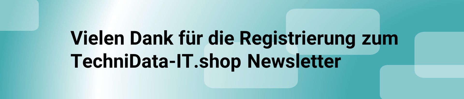 Vielen Dank für Ihre Registrierung zum TechniData-IT.shop Newsletter Vielen Dank für Ihre Registrierung zum TechniData-IT.shop Newsletter